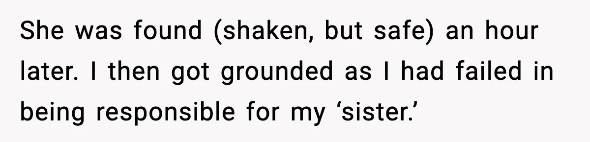 She was found (shaken, but safe) an hour later. I then got grounded as I had failed in being responsible for my ‘sister.’