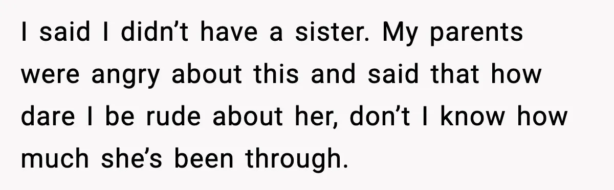 I said I didn’t have a sister. My parents were angry about this and said that how dare I be rude about her, don’t I know how much she’s been...
