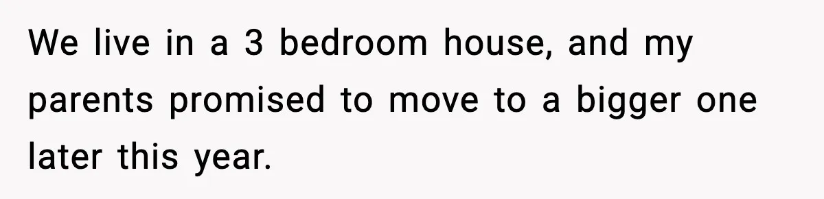 We live in a 3 bedroom house, and my parents promised to move to a bigger one later this year.