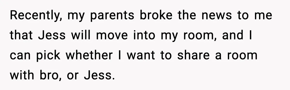 Recently, my parents broke the news to me that Jess will move into my room, and I can pick whether I want to share a room with bro, or Jess.