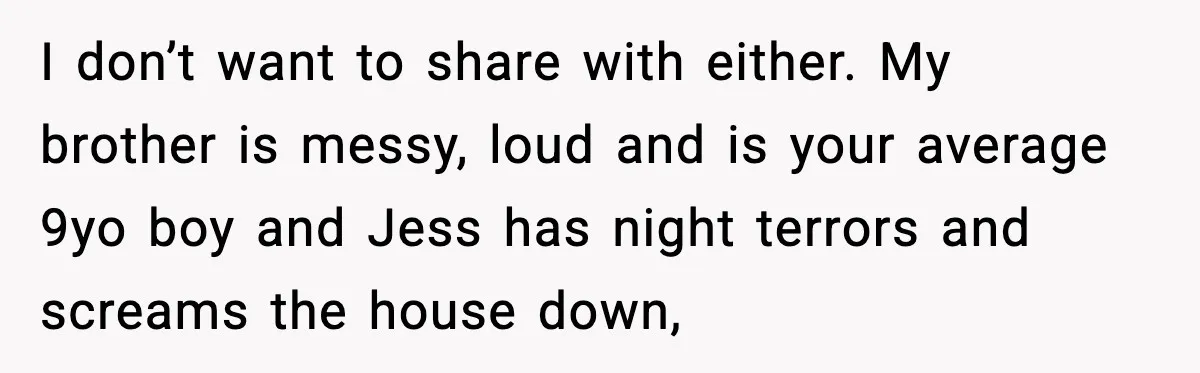I don’t want to share with either. My brother is messy, loud and is your average 9yo boy and Jess has night terrors and screams the house down,