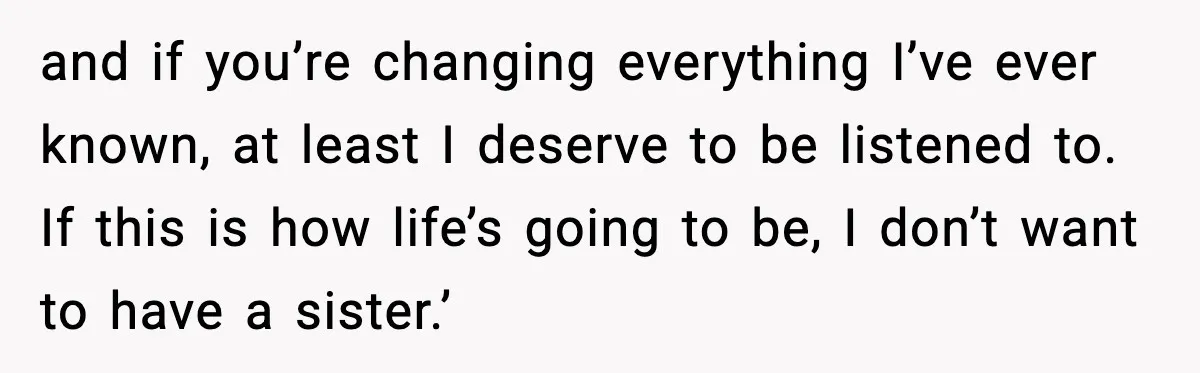 and if you’re changing everything I’ve ever known, at least I deserve to be listened to. If this is how life’s going to be, I don’t want to have a...