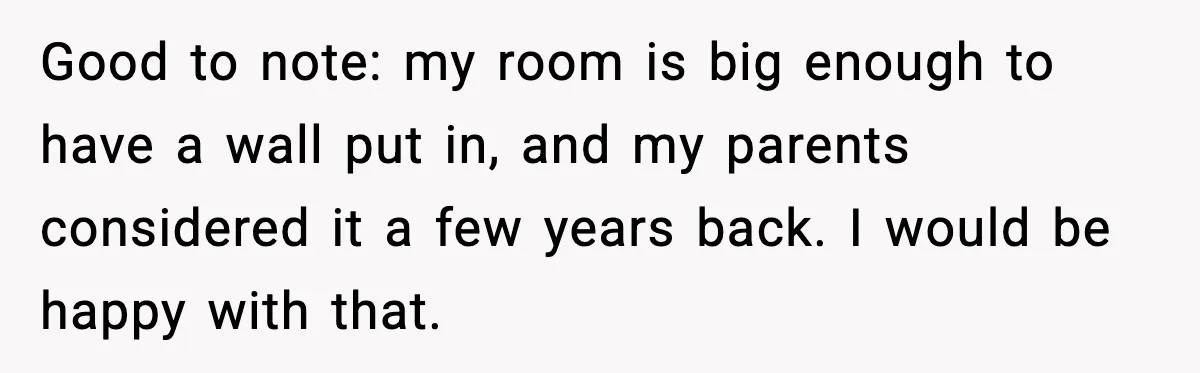 Good to note: my room is big enough to have a wall put in, and my parents considered it a few years back. I would be happy with that.