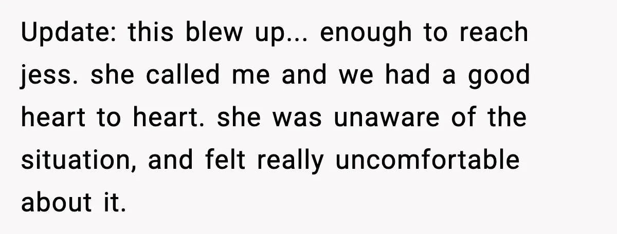 Update: this blew up... enough to reach jess. she called me and we had a good heart to heart. she was unaware of the situation, and felt really uncomfortable about...