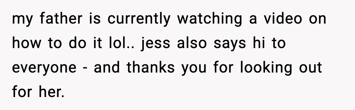 my father is currently watching a video on how to do it lol.. jess also says hi to everyone - and thanks you for looking out for her.