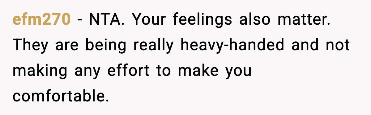 efm270 - NTA. Your feelings also matter. They are being really heavy-handed and not making any effort to make you comfortable.