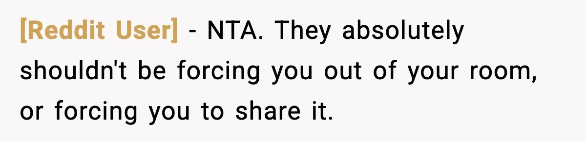 [Reddit User] - NTA. They absolutely shouldn't be forcing you out of your room, or forcing you to share it.
