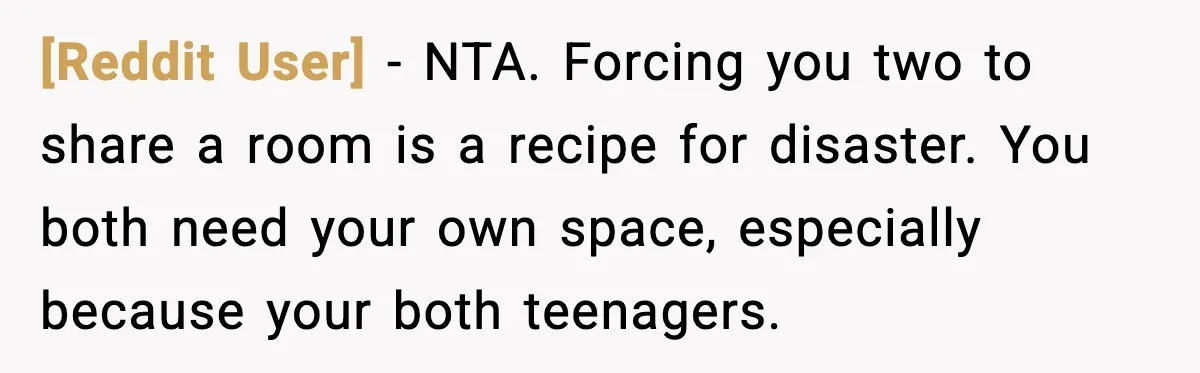 [Reddit User] - NTA. Forcing you two to share a room is a recipe for disaster. You both need your own space, especially because your both teenagers.