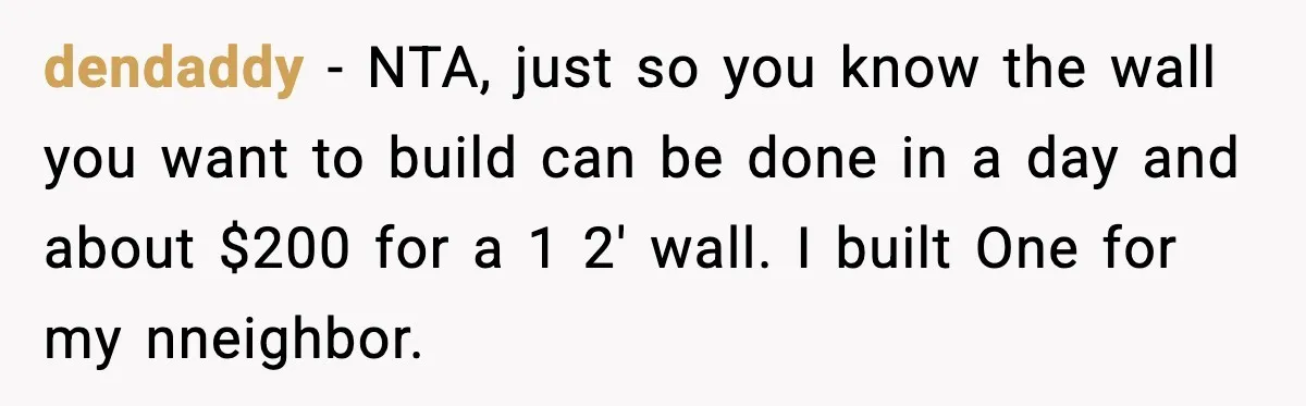dendaddy - NTA, just so you know the wall you want to build can be done in a day and about $200 for a 1 2' wall. I built One...