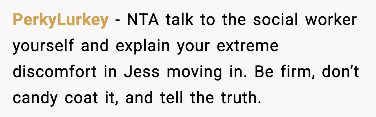PerkyLurkey - NTA talk to the social worker yourself and explain your extreme discomfort in Jess moving in. Be firm, don’t candy coat it, and tell the truth.