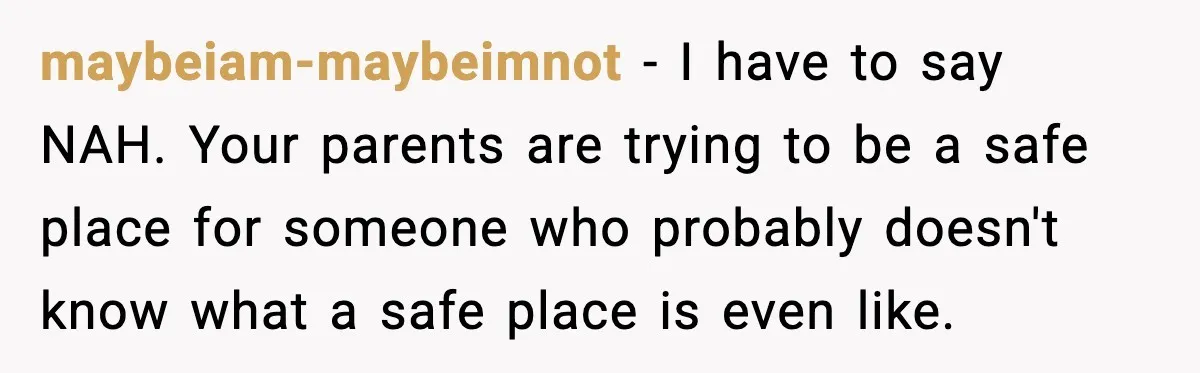 maybeiam-maybeimnot - I have to say NAH. Your parents are trying to be a safe place for someone who probably doesn't know what a safe place is even like.