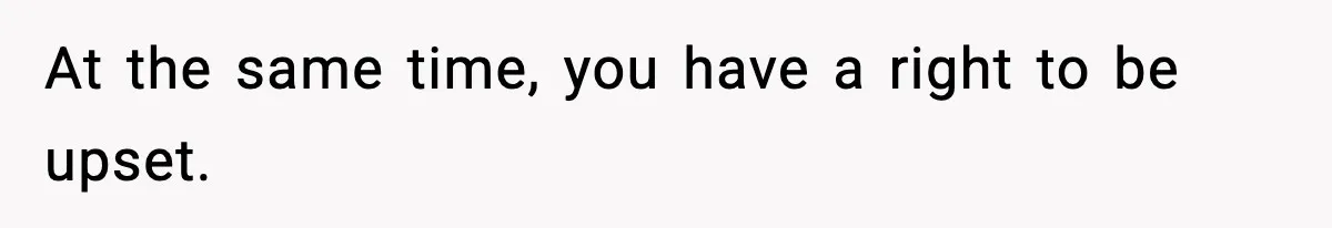 At the same time, you have a right to be upset.