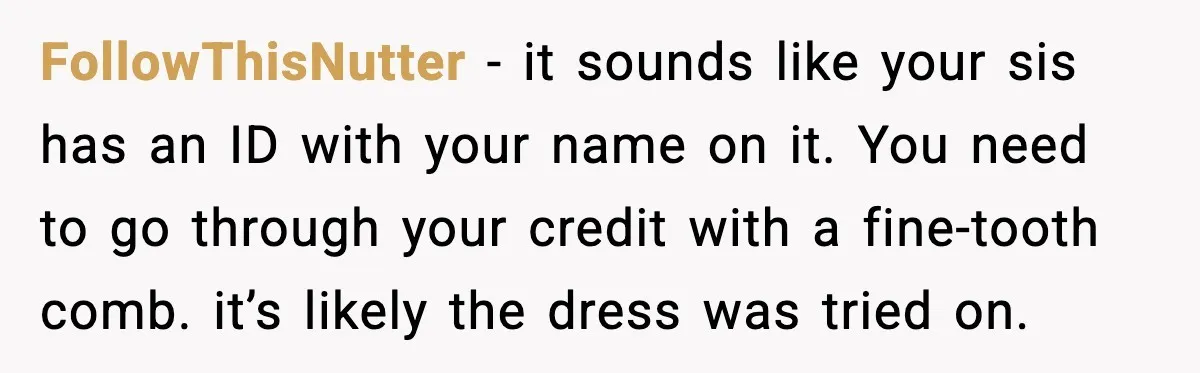 FollowThisNutter - it sounds like your sis has an ID with your name on it. You need to go through your credit with a fine-tooth comb. it’s likely the dress...