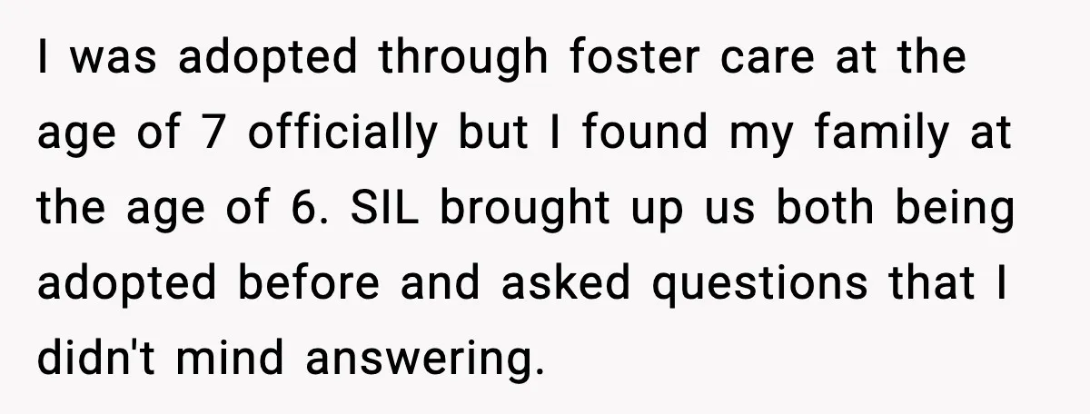 I was adopted through foster care at the age of 7 officially but I found my family at the age of 6. SIL brought up us both being adopted before...