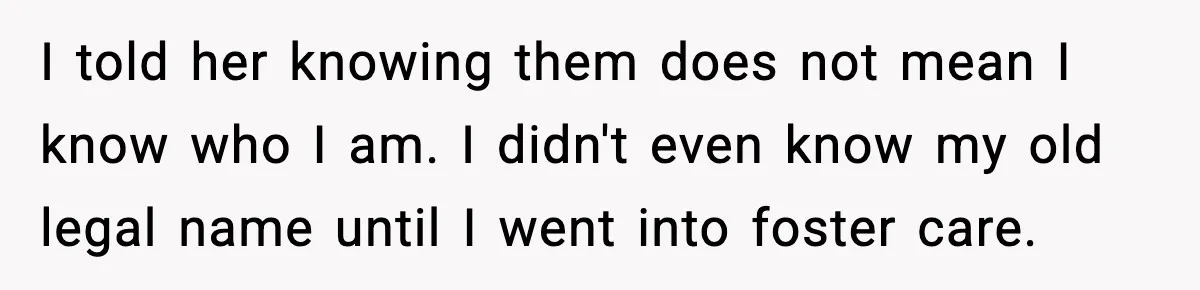 I told her knowing them does not mean I know who I am. I didn't even know my old legal name until I went into foster care.