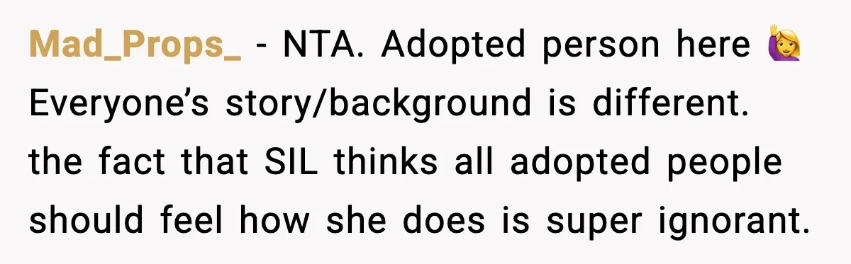 Mad_Props_ - NTA. Adopted person here 🙋‍♀️ Everyone’s story/background is different. the fact that SIL thinks all adopted people should feel how she does is super ignorant.
