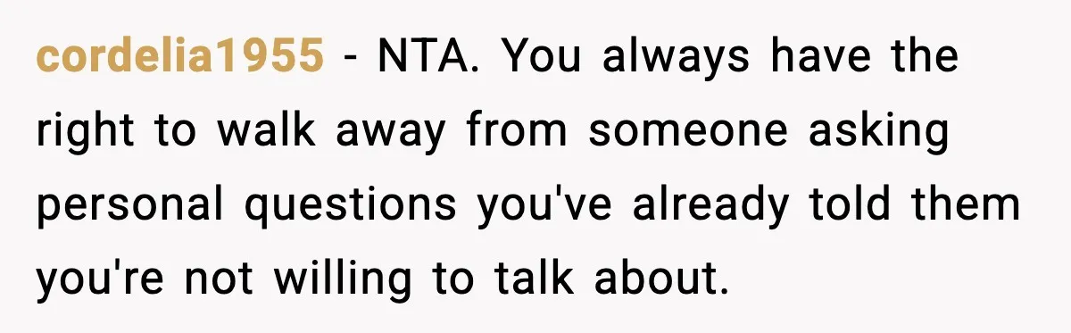 cordelia1955 - NTA. You always have the right to walk away from someone asking personal questions you've already told them you're not willing to talk about.