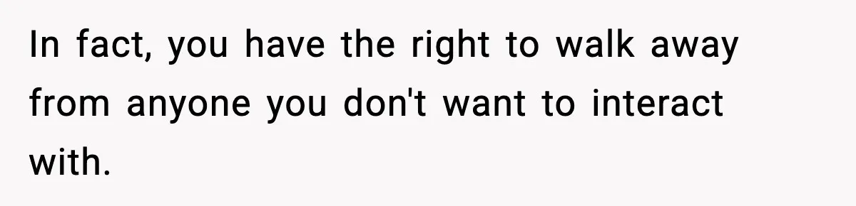 In fact, you have the right to walk away from anyone you don't want to interact with.