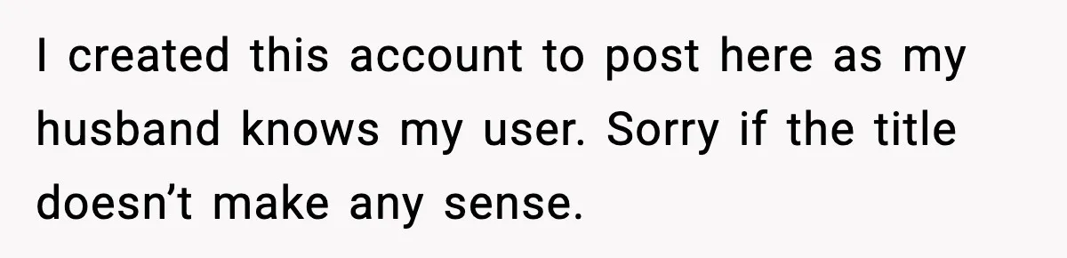 I created this account to post here as my husband knows my user. Sorry if the title doesn’t make any sense.