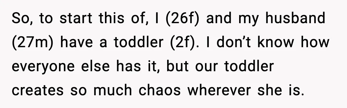 So, to start this of, I (26f) and my husband (27m) have a toddler (2f). I don’t know how everyone else has it, but our toddler creates so much chaos...