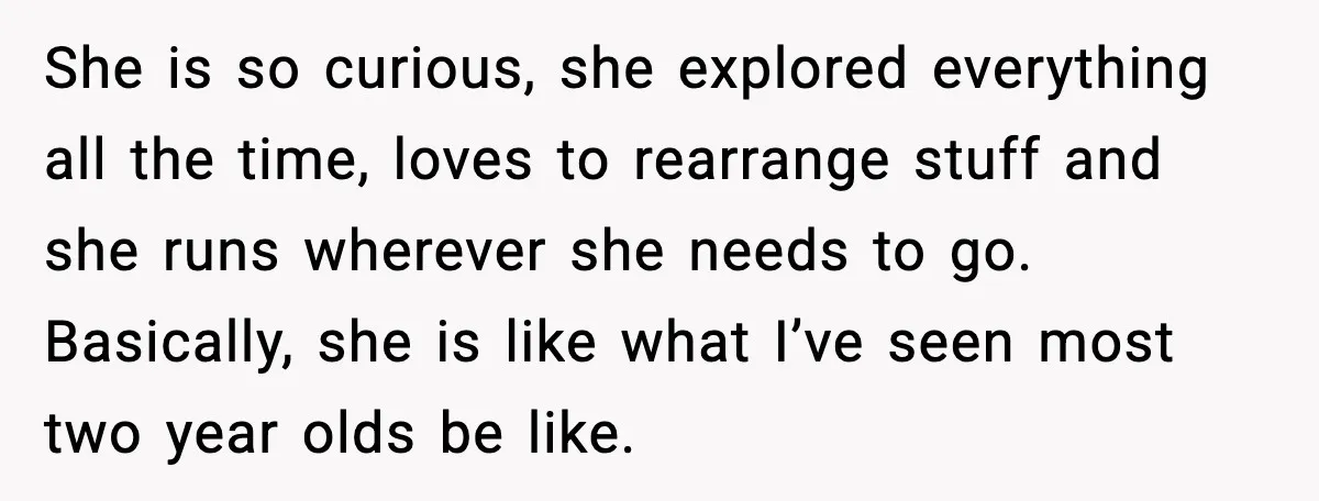 She is so curious, she explored everything all the time, loves to rearrange stuff and she runs wherever she needs to go. Basically, she is like what I’ve seen most...