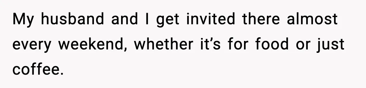 My husband and I get invited there almost every weekend, whether it’s for food or just coffee.