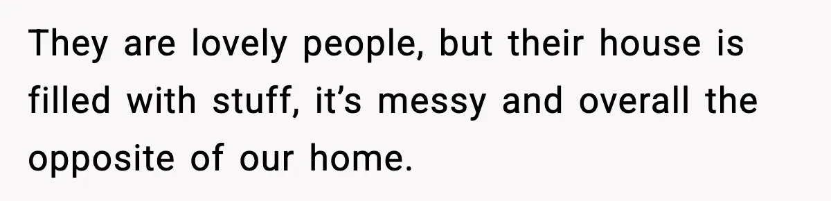 They are lovely people, but their house is filled with stuff, it’s messy and overall the opposite of our home.