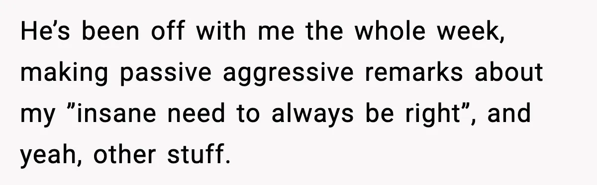 He’s been off with me the whole week, making passive aggressive remarks about my ”insane need to always be right”, and yeah, other stuff.