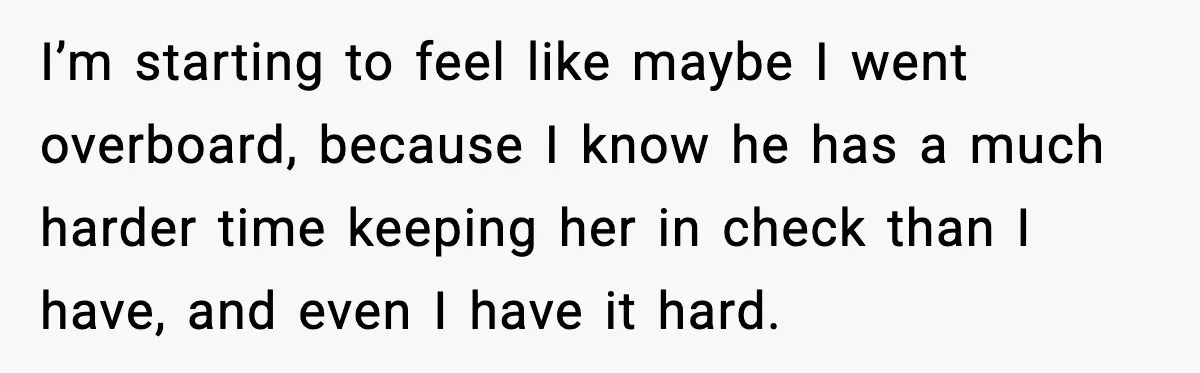 I’m starting to feel like maybe I went overboard, because I know he has a much harder time keeping her in check than I have, and even I have it...