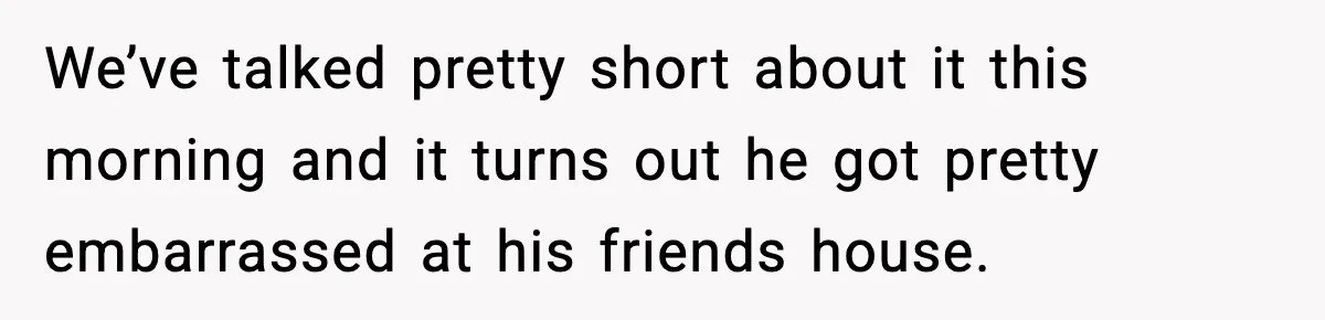We’ve talked pretty short about it this morning and it turns out he got pretty embarrassed at his friends house.