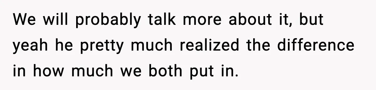 We will probably talk more about it, but yeah he pretty much realized the difference in how much we both put in.