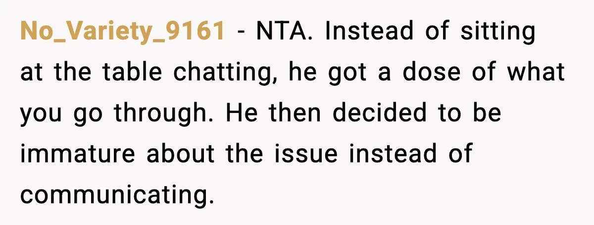 No_Variety_9161 - NTA. Instead of sitting at the table chatting, he got a dose of what you go through. He then decided to be immature about the issue instead of...