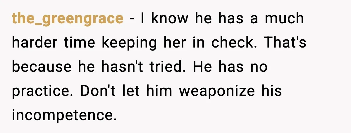 the_greengrace - I know he has a much harder time keeping her in check. That's because he hasn't tried. He has no practice. Don't let him weaponize his incompetence.