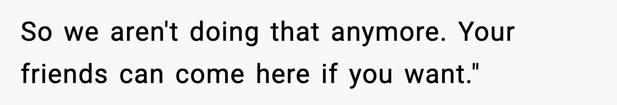 So we aren't doing that anymore. Your friends can come here if you want."