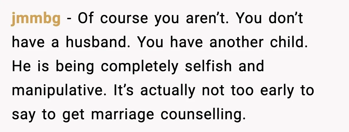 jmmbg - Of course you aren’t. You don’t have a husband. You have another child. He is being completely selfish and manipulative. It’s actually not too early to say to...