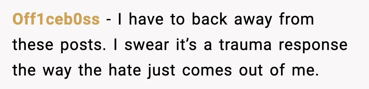 Off1ceb0ss - I have to back away from these posts. I swear it’s a trauma response the way the hate just comes out of me.