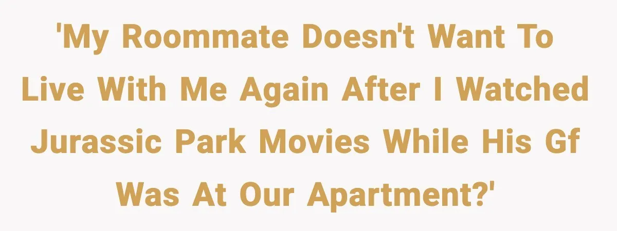'My roommate doesn't want to live with me again after I watched Jurassic Park movies while his GF was at our apartment?'