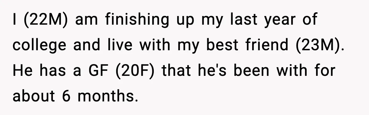 I (22M) am finishing up my last year of college and live with my best friend (23M). He has a GF (20F) that he's been with for about 6 months.