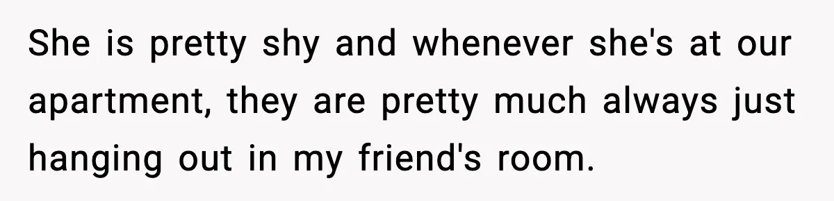 She is pretty shy and whenever she's at our apartment, they are pretty much always just hanging out in my friend's room.