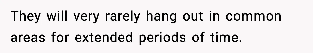 They will very rarely hang out in common areas for extended periods of time.