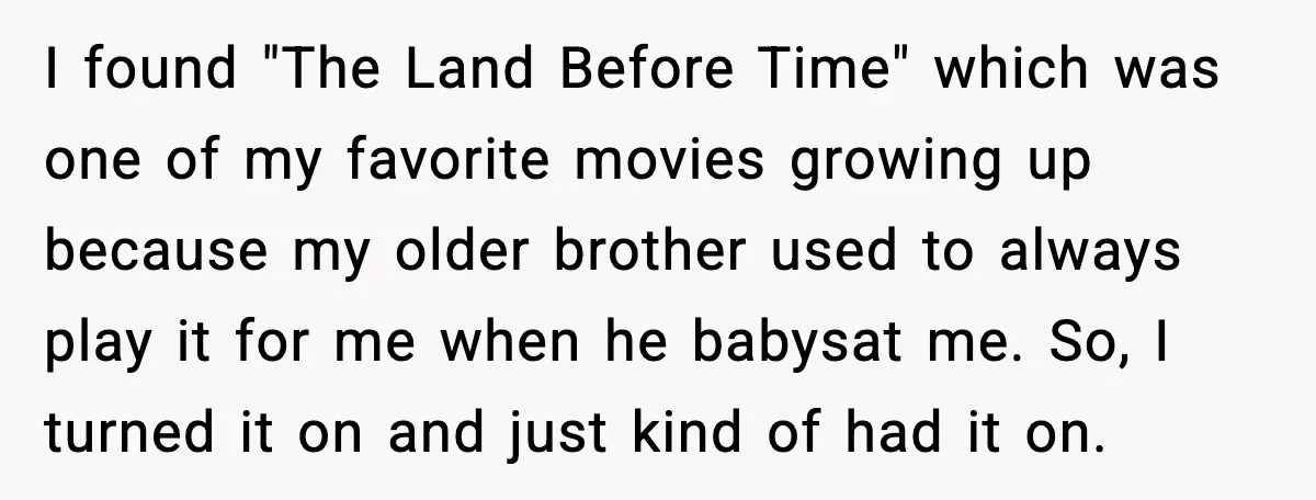 I found "The Land Before Time" which was one of my favorite movies growing up because my older brother used to always play it for me when he babysat me....