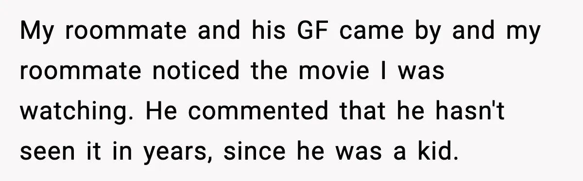 My roommate and his GF came by and my roommate noticed the movie I was watching. He commented that he hasn't seen it in years, since he was a kid.