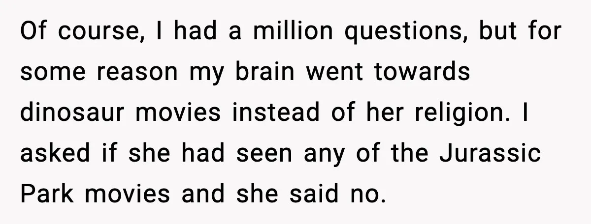 Of course, I had a million questions, but for some reason my brain went towards dinosaur movies instead of her religion. I asked if she had seen any of the...