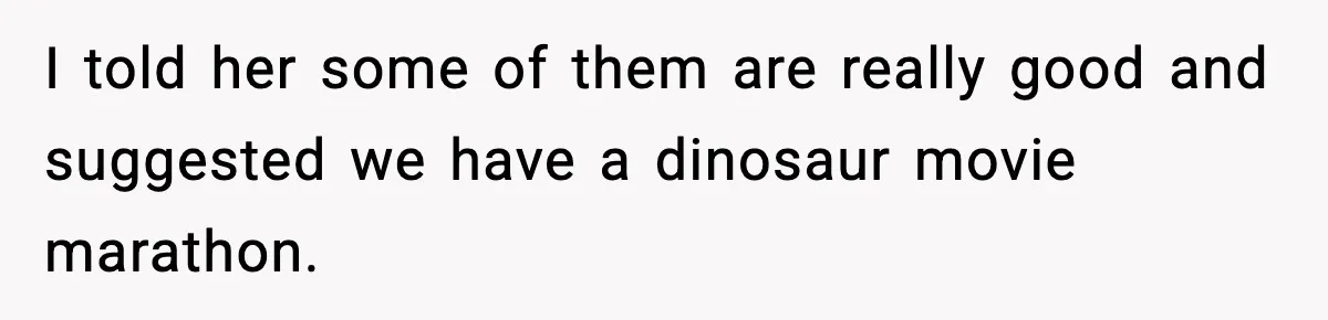I told her some of them are really good and suggested we have a dinosaur movie marathon.