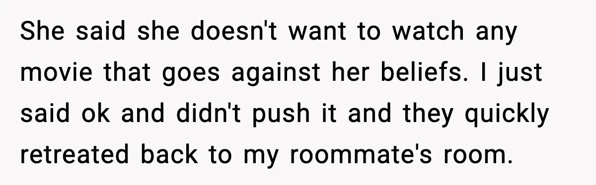 She said she doesn't want to watch any movie that goes against her beliefs. I just said ok and didn't push it and they quickly retreated back to my roommate's...