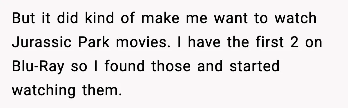 But it did kind of make me want to watch Jurassic Park movies. I have the first 2 on Blu-Ray so I found those and started watching them.