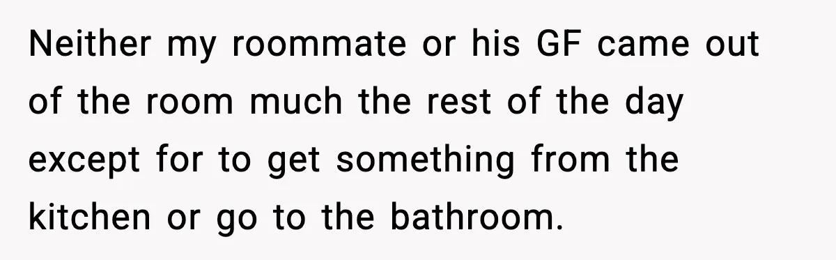 Neither my roommate or his GF came out of the room much the rest of the day except for to get something from the kitchen or go to the bathroom.