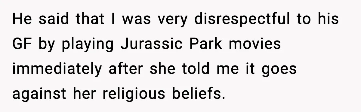 He said that I was very disrespectful to his GF by playing Jurassic Park movies immediately after she told me it goes against her religious beliefs.