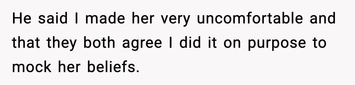 He said I made her very uncomfortable and that they both agree I did it on purpose to mock her beliefs.