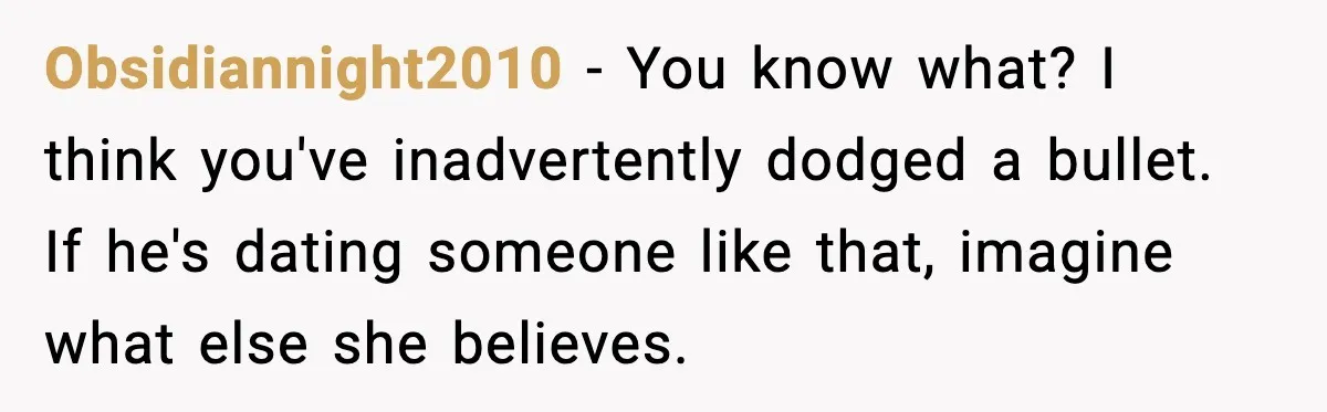 Obsidiannight2010 - You know what? I think you've inadvertently dodged a bullet. If he's dating someone like that, imagine what else she believes.